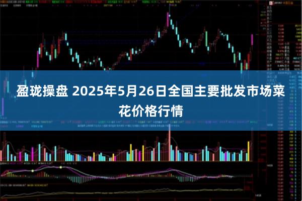 盈珑操盘 2025年5月26日全国主要批发市场菜花价格行情