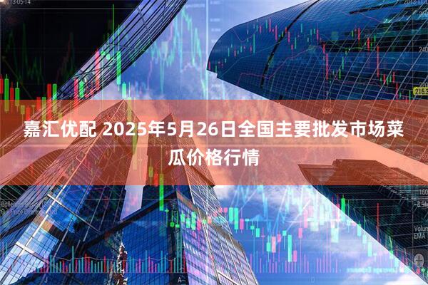 嘉汇优配 2025年5月26日全国主要批发市场菜瓜价格行情