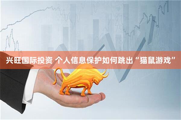 兴旺国际投资 个人信息保护如何跳出“猫鼠游戏”