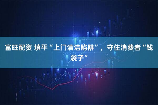 富旺配资 填平“上门清洁陷阱”，守住消费者“钱袋子”