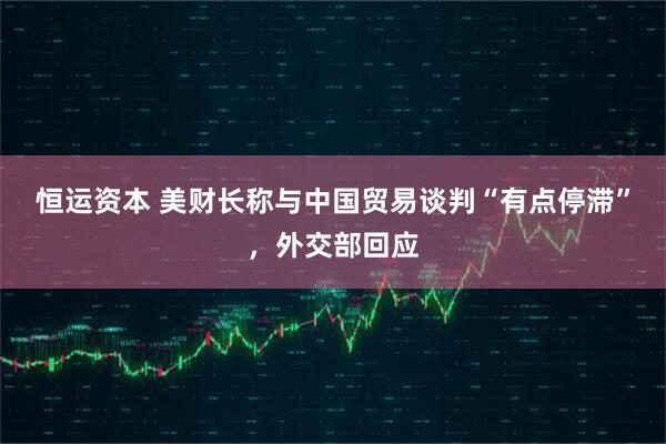 恒运资本 美财长称与中国贸易谈判“有点停滞”，外交部回应