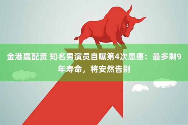 金港赢配资 知名男演员自曝第4次患癌：最多剩9年寿命，将安然告别