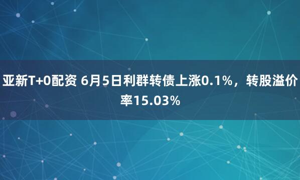 亚新T+0配资 6月5日利群转债上涨0.1%，转股溢价率15.03%