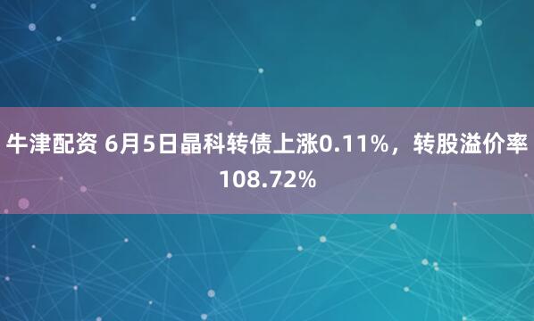 牛津配资 6月5日晶科转债上涨0.11%，转股溢价率108.72%