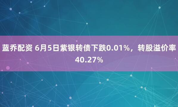 蓝乔配资 6月5日紫银转债下跌0.01%，转股溢价率40.27%