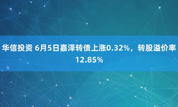 华信投资 6月5日嘉泽转债上涨0.32%，转股溢价率12.85%