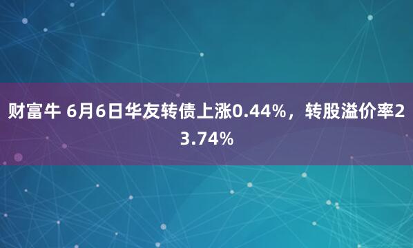 财富牛 6月6日华友转债上涨0.44%，转股溢价率23.74%