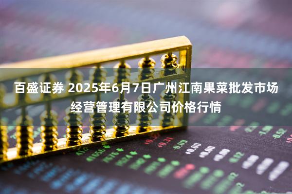 百盛证券 2025年6月7日广州江南果菜批发市场经营管理有限公司价格行情