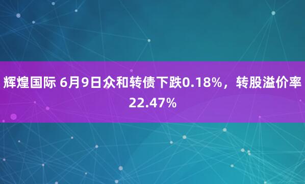 辉煌国际 6月9日众和转债下跌0.18%，转股溢价率22.47%