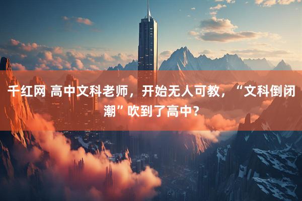 千红网 高中文科老师，开始无人可教，“文科倒闭潮”吹到了高中？