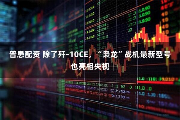 普患配资 除了歼-10CE，“枭龙”战机最新型号也亮相央视