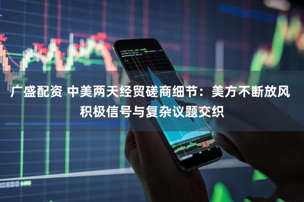 广盛配资 中美两天经贸磋商细节：美方不断放风 积极信号与复杂议题交织