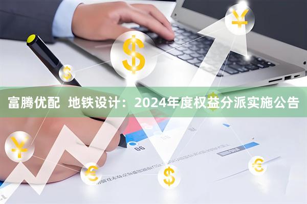 富腾优配  地铁设计：2024年度权益分派实施公告