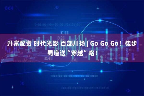 升富配资 时代光影 百部川扬 | Go Go Go！徒步蜀道送“穿越”咯！