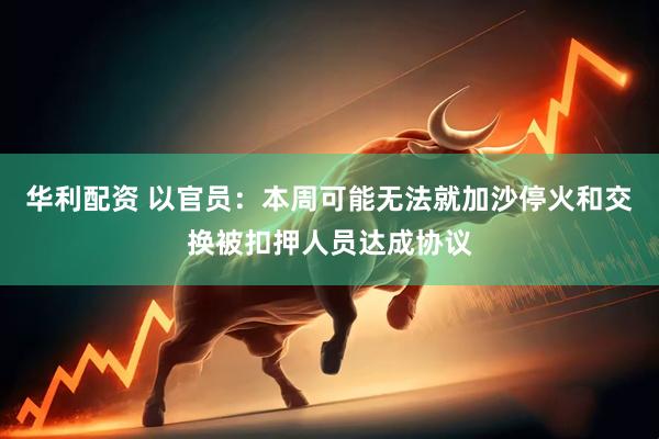 华利配资 以官员：本周可能无法就加沙停火和交换被扣押人员达成协议
