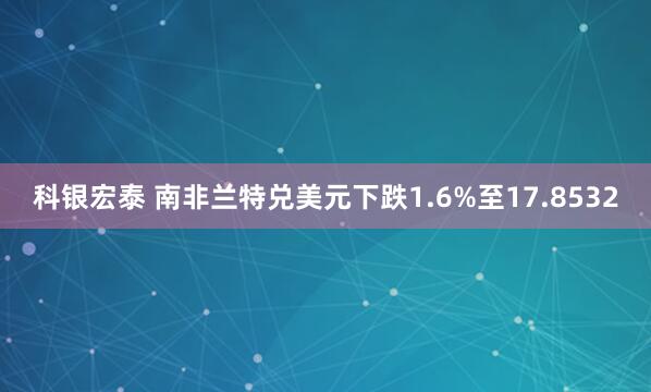 科银宏泰 南非兰特兑美元下跌1.6%至17.8532