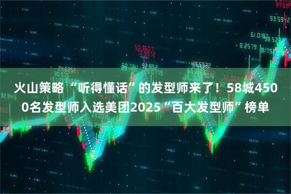 火山策略 “听得懂话”的发型师来了！58城4500名发型师入选美团2025“百大发型师”榜单