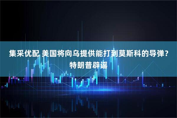 集采优配 美国将向乌提供能打到莫斯科的导弹？特朗普辟谣