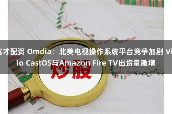 富才配资 Omdia：北美电视操作系统平台竞争加剧 Vizio CastOS与Amazon Fire TV出货量激增