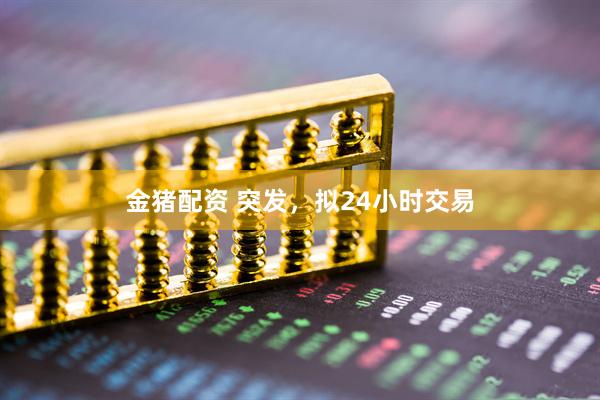 金猪配资 突发，拟24小时交易