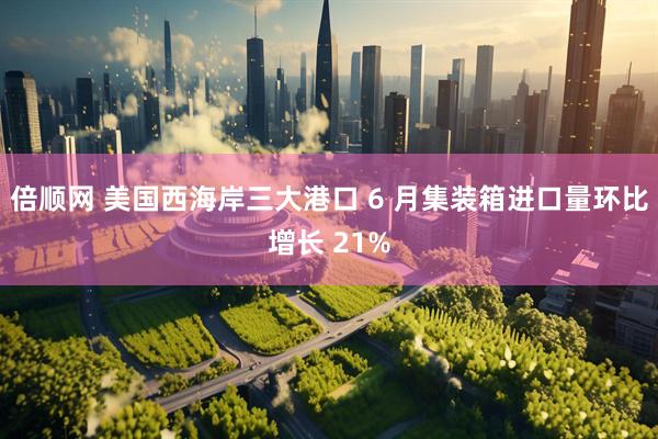 倍顺网 美国西海岸三大港口 6 月集装箱进口量环比增长 21%