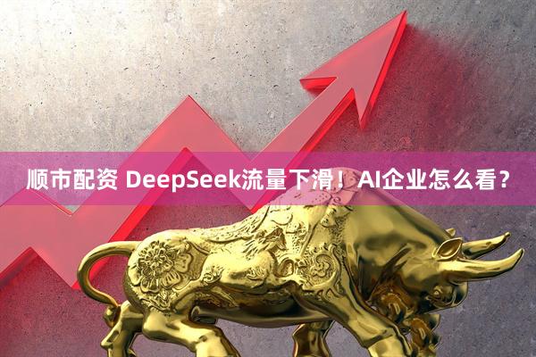 顺市配资 DeepSeek流量下滑！AI企业怎么看？