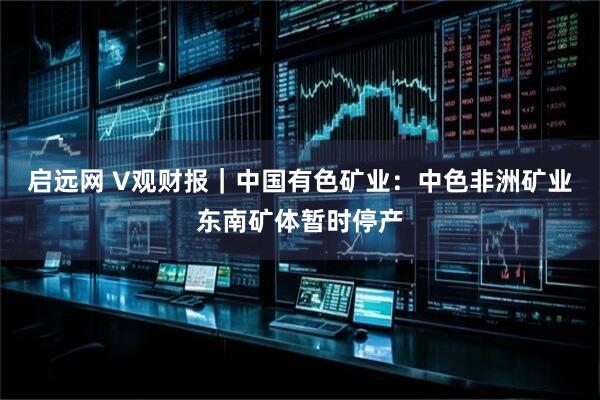 启远网 V观财报｜中国有色矿业：中色非洲矿业东南矿体暂时停产