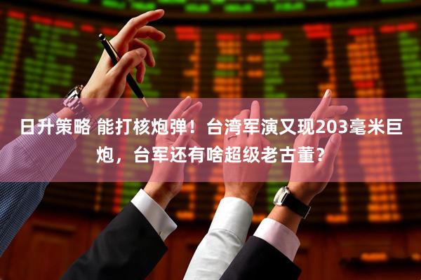 日升策略 能打核炮弹！台湾军演又现203毫米巨炮，台军还有啥超级老古董？