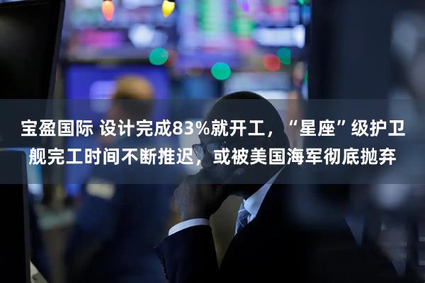 宝盈国际 设计完成83%就开工，“星座”级护卫舰完工时间不断推迟，或被美国海军彻底抛弃