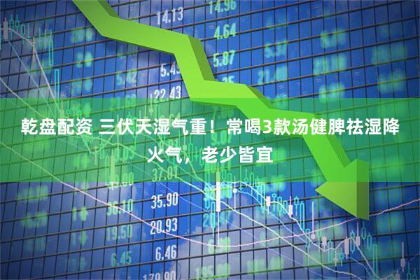 乾盘配资 三伏天湿气重！常喝3款汤健脾祛湿降火气，老少皆宜