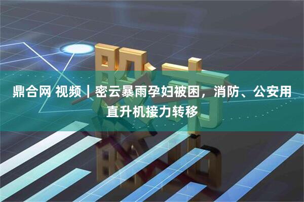 鼎合网 视频｜密云暴雨孕妇被困，消防、公安用直升机接力转移