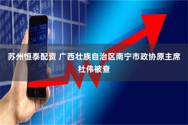 苏州恒泰配资 广西壮族自治区南宁市政协原主席杜伟被查