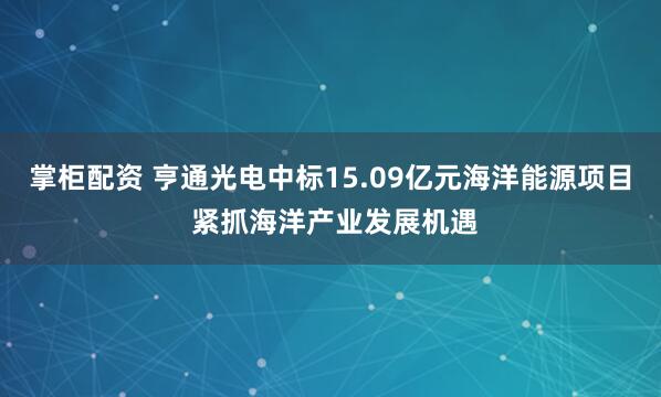 掌柜配资 亨通光电中标15.09亿元海洋能源项目 紧抓海洋产业发展机遇