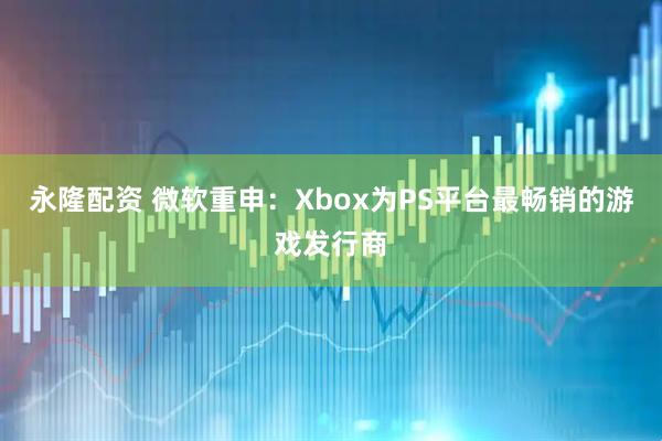 永隆配资 微软重申：Xbox为PS平台最畅销的游戏发行商