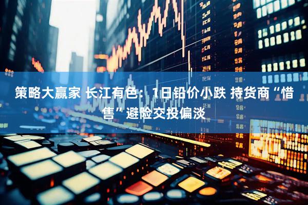 策略大赢家 长江有色：1日铅价小跌 持货商“惜售”避险交投偏淡