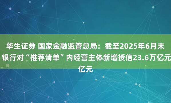 华生证券 国家金融监管总局：截至2025年6月末 银行对“推荐清单”内经营主体新增授信23.6万亿元