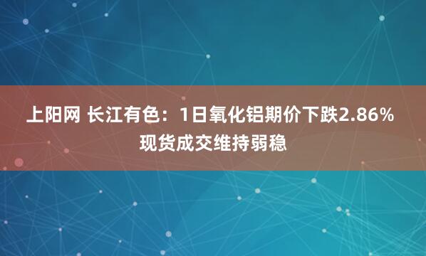 上阳网 长江有色：1日氧化铝期价下跌2.86% 现货成交维持弱稳