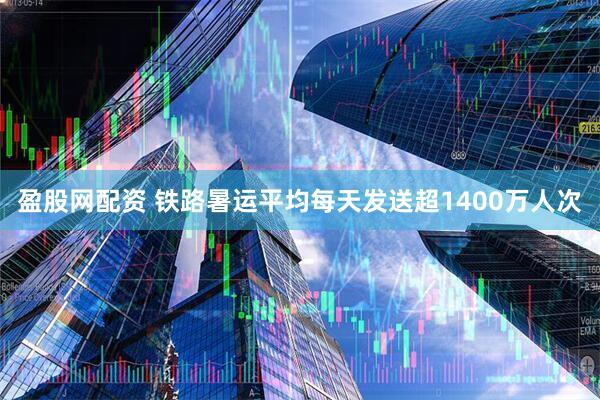 盈股网配资 铁路暑运平均每天发送超1400万人次