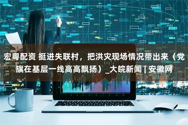 宏粤配资 挺进失联村，把洪灾现场情况带出来（党旗在基层一线高高飘扬）_大皖新闻 | 安徽网