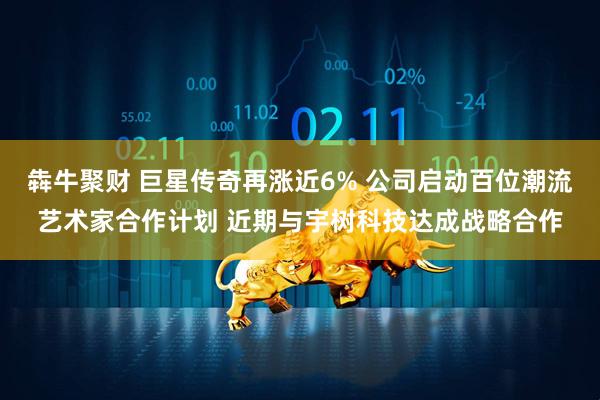 犇牛聚财 巨星传奇再涨近6% 公司启动百位潮流艺术家合作计划 近期与宇树科技达成战略合作