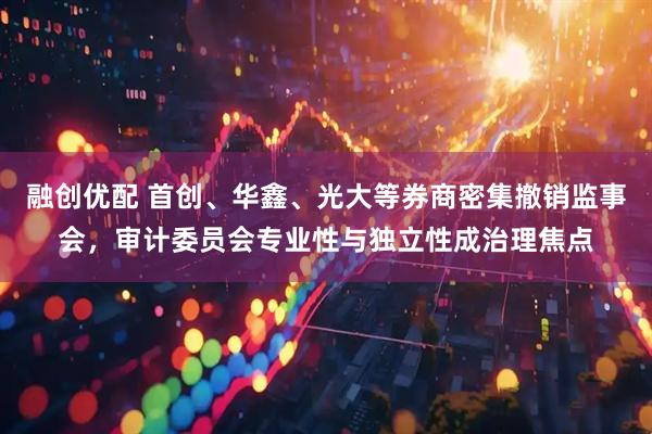 融创优配 首创、华鑫、光大等券商密集撤销监事会，审计委员会专业性与独立性成治理焦点