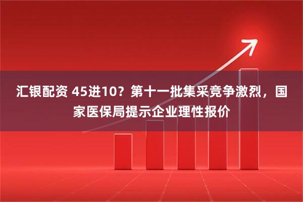 汇银配资 45进10？第十一批集采竞争激烈，国家医保局提示企业理性报价