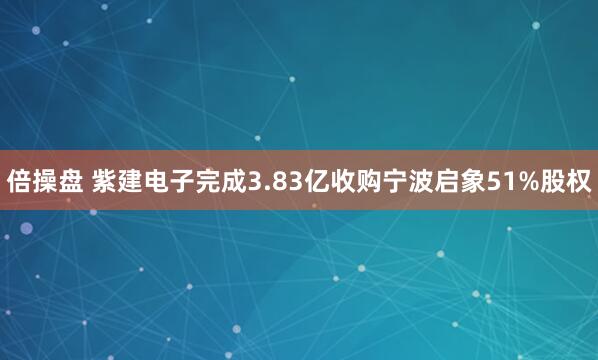 倍操盘 紫建电子完成3.83亿收购宁波启象51%股权