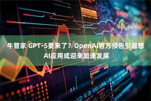 牛管家 GPT-5要来了？OpenAI官方预告引遐想 AI应用或迎来加速发展