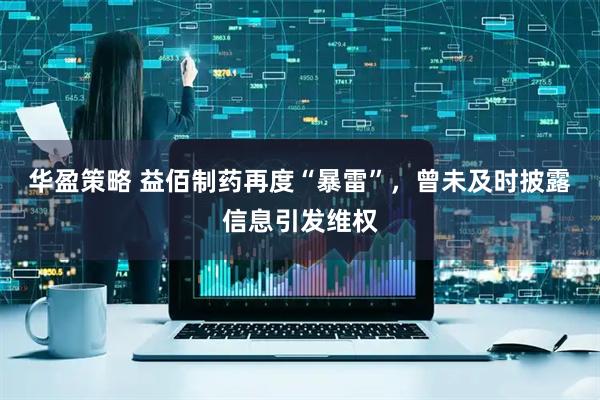 华盈策略 益佰制药再度“暴雷”，曾未及时披露信息引发维权