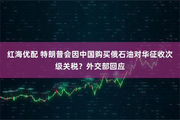 红海优配 特朗普会因中国购买俄石油对华征收次级关税？外交部回应