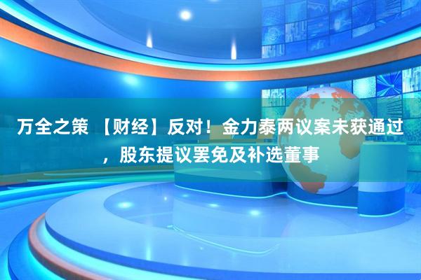 万全之策 【财经】反对！金力泰两议案未获通过，股东提议罢免及补选董事