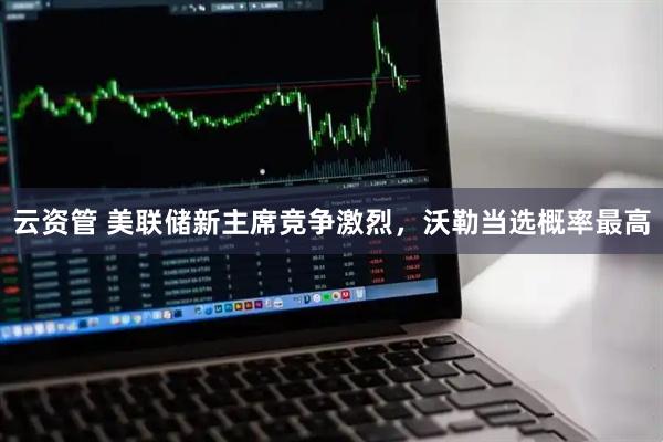 云资管 美联储新主席竞争激烈，沃勒当选概率最高