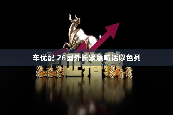 车优配 26国外长紧急喊话以色列