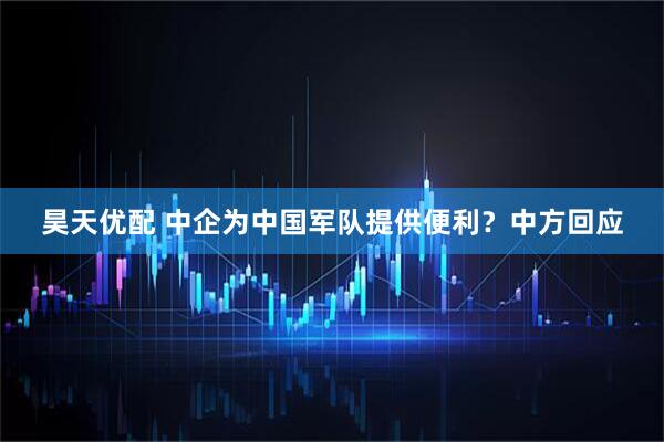昊天优配 中企为中国军队提供便利？中方回应
